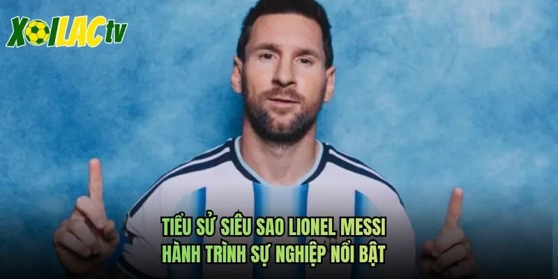 Tiểu Sử Siêu Sao Lionel Messi – Hành Trình Sự Nghiệp Nổi Bật